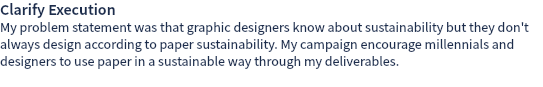 Clarify Execution My problem statement was that graphic designers know about sustainability but they don't always design according to paper sustainability. My campaign encourage millennials and designers to use paper in a sustainable way through my deliverables. 